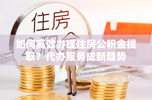 黔南如何高效办理住房公积金提取？代办服务成新趋势