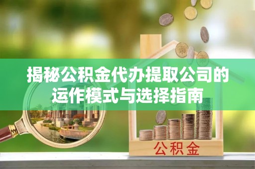 黔南揭秘公积金代办提取公司的运作模式与选择指南