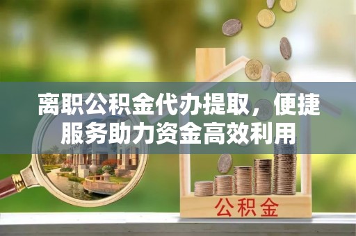 黔南离职公积金代办提取，便捷服务助力资金高效利用