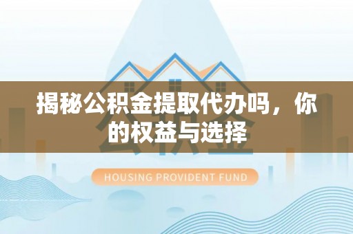 黔南揭秘公积金提取代办吗，你的权益与选择
