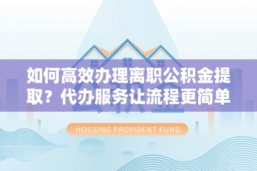 黔南如何高效办理离职公积金提取？代办服务让流程更简单