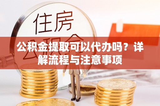 黔南公积金提取可以代办吗？详解流程与注意事项