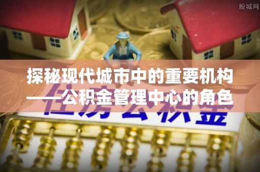 黔南探秘现代城市中的重要机构——公积金管理中心的角色与使命