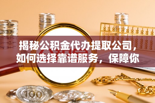 黔南揭秘公积金代办提取公司，如何选择靠谱服务，保障你的资金安全