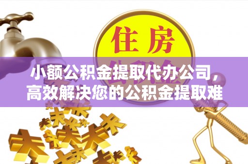 黔南小额公积金提取代办公司，高效解决您的公积金提取难题