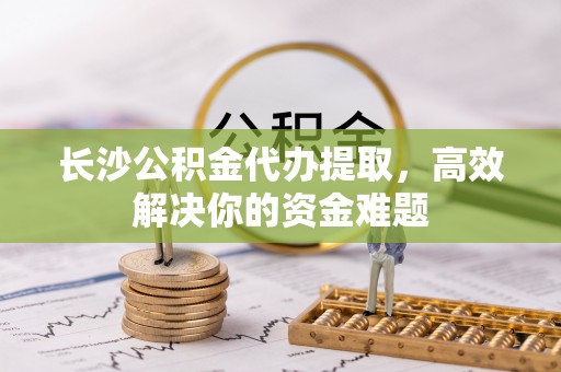 黔南长沙公积金代办提取，高效解决你的资金难题