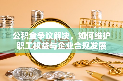 黔南公积金争议解决，如何维护职工权益与企业合规发展