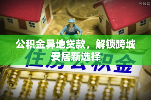 黔南公积金异地贷款，解锁跨城安居新选择