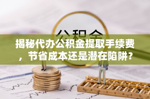 黔南揭秘代办公积金提取手续费，节省成本还是潜在陷阱？