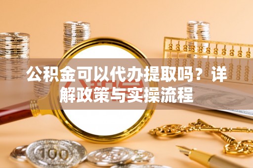黔南公积金可以代办提取吗？详解政策与实操流程