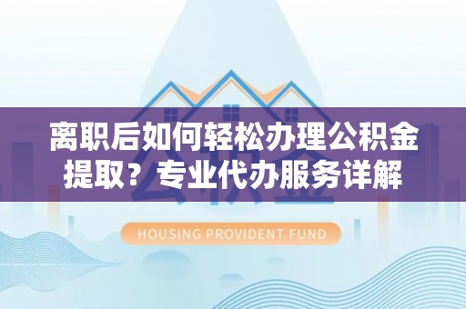 黔南离职后如何轻松办理公积金提取？专业代办服务详解
