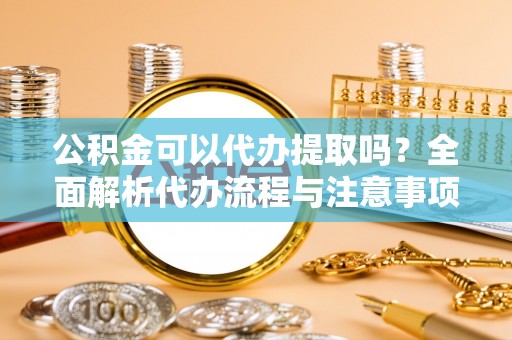黔南公积金可以代办提取吗？全面解析代办流程与注意事项